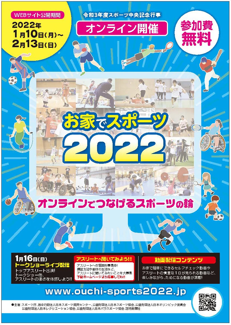 WEBサイト公開期間 2022年1月10日(月)~2月13日(日) 令和3年度スポーツ中央記念行事 オンライン開催 参加費無料 お家でスポーツ2022 オンラインでつなげるスポーツの輪 1月16日(日)トークショーライブ配信 トップアスリート出演!トークショー他、アスリートの凄さを体感しよう!!アスリートへ聞いてみよう!!アスリートへの質問を募集中!練習方法や普段の生活など、アスリートに聞いてみたいことを大募集 下記ホームページより応募してね!! www.ouchi-sports2022.jp 動画配信コンテンツ お家で簡単にできるセルフチェック動画やアスリートの貴重な1日が見られる動画など、楽しみながら、ためになる動画が満載! 主催:スポーツ庁、独立行政法人日本スポーツ振興センター、公益財団法人日本スポーツ協会、公益財団法人日本オリンピック委員会 公益財団法人日本レクリエーション協会、公益財団法人日本パラスポーツ協会、読売新聞社
