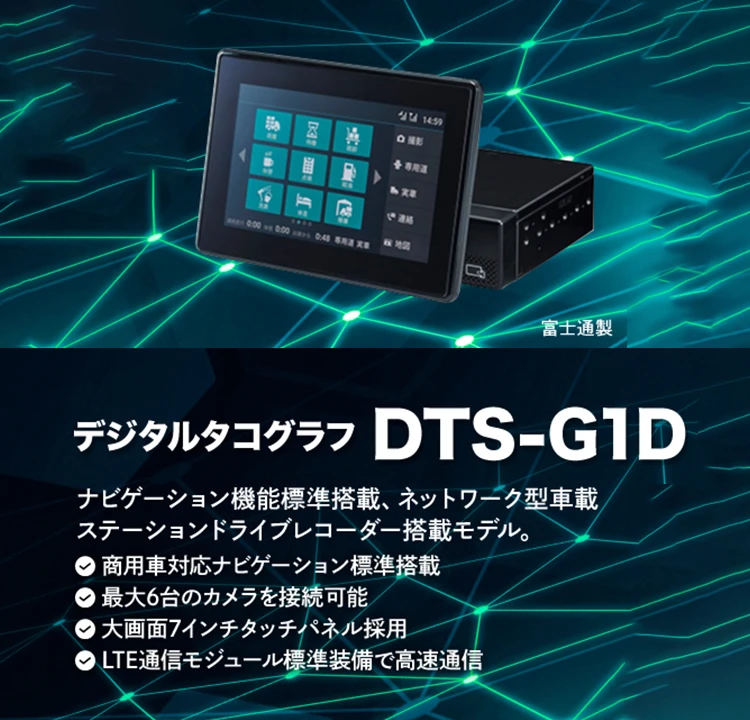 デジタルタコグラフ DTS-G1D ナビゲーション機能標準搭載、ネットワーク型車載 ステーションドライブレコーダー搭載モデル。 商用車対応のナビゲーション標準搭載 最大6台のカメラを接続可能 大画面7インチタッチパネル採用 LTE通信モジュール標準装備で高速通信