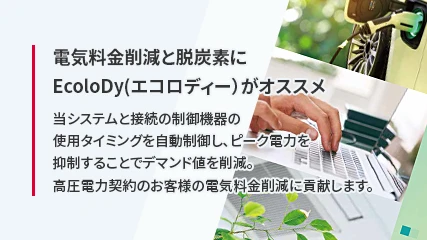 電気料金削減と脱炭素にEcoloDy(エコロディー)がオススメ 当システムと接続の制御機器の使用タイミングを自動制御し、ピーク電力を抑制することでデマンド値を削減。高圧電力契約のお客様の電気料金削減に貢献します。