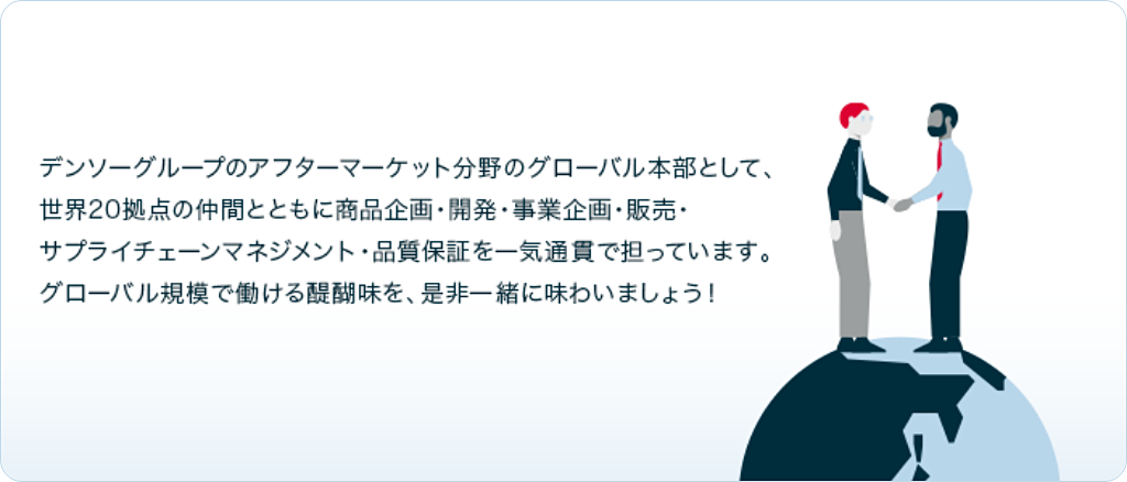 デンソーグループのアフターマーケット分野のグローバル本部として、世界20拠点の仲間とともに商品企画・開発・事業企画・販売・サプライチェーンマネジメント・品質保証を一気通貫で担っています。グローバル規模で働ける醍醐味を、是非一緒に味わいましょう!