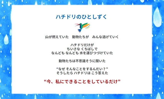 ハチドリのひとしずく 山が燃えていた 動物たちが みんな逃げていく ハチドリだけが ちいさな くちばしで なんども なんども 水を運びつづけていた 動物たちは不思議そうに聞いた ”なぜ そんなことをするんだい?” そうしたら ハチドリは こう答えた ”今、私にできることをしているだけ”